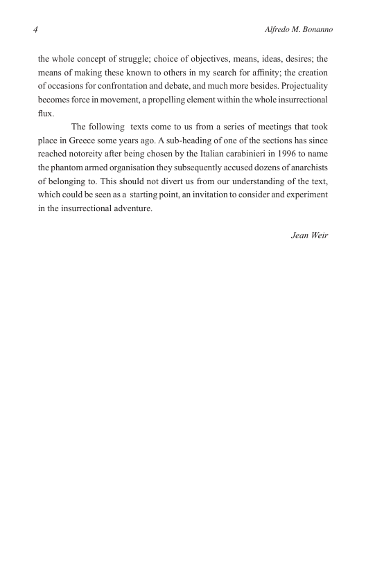 Alfredo M. Bonanno  the whole concept of struggle; choice of objectives, means, ideas, desires; the ‘means of making these known to others in my search for affiity; the creation of occasions for confrontation and debate, and much more besides. Projectuality becomes force inmovement, a propelling element within the whole insurrectional flux,  The following texts come to us from a series of meetings that took place in Greece some years ago. A sub-heading of one of the sections has since reached notoreity after being chosen by the ltalian carabinieri in 1996 to name the phantom armed organisation they subsequently accused dozens of anarchists of belonging to. This should not divert us from our understanding of the tex, which could be seen as  starting point, an invitation to consider and experiment in the insurrectional adventure.  Jean Weir 